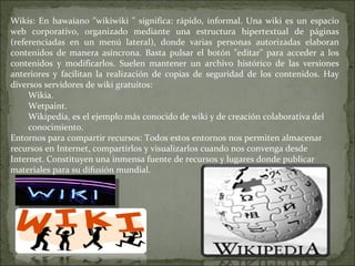 Wikis: En hawaiano "wikiwiki " significa: rápido, informal. Una wiki es un espacio web corporativo, organizado mediante una estructura hipertextual de páginas (referenciadas en un menú lateral), donde varias personas autorizadas elaboran contenidos de manera asíncrona. Basta pulsar el botón "editar" para acceder a los contenidos y modificarlos. Suelen mantener un archivo histórico de las versiones anteriores y facilitan la realización de copias de seguridad de los contenidos. Hay diversos servidores de wiki gratuitos:  Wikia. Wetpaint. Wikipedia, es el ejemplo más conocido de wiki y de creación colaborativa del conocimiento. Entornos para compartir recursos: Todos estos entornos nos permiten almacenar recursos en Internet, compartirlos y visualizarlos cuando nos convenga desde Internet. Constituyen una inmensa fuente de recursos y lugares donde publicar materiales para su difusión mundial.  