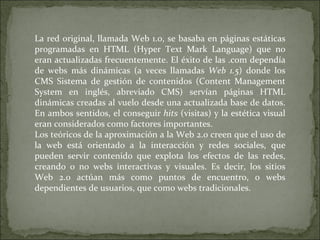 La red original, llamada Web 1.0, se basaba en páginas estáticas programadas en HTML (Hyper Text Mark Language) que no era...