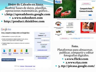 	Procesador de Textos en Línea.Se trata de herramientas de procesamiento de texto, cuya plataforma está en líneay por tanto se puede acceder desde cualquier computadora conectada. 1. http://thinkfree.com2. http://docs.google.com3.www.ajaxwrite.comWikis.Similar a un procesador de texto en línea, permite escribir, publicar fotografías o videos,archivos o links.1. http://wikispaces.com2.www.mediawiki.org3.www.tiddlywiki.com