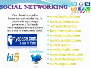 SOCIAL NETWORKINGDescribe todas aquellas herramientas diseñadas para la creación de espacios que promuevan o faciliten la conformación de comunidades e instancias de intercambio social.www.facebook.comwww.43things.comwww.twitter.comhttp://myspace.comwww.econozco.comwww.friendster.comwww.hi5.comwww.linkedin.comwww.megasocial.comwww.myheritage.comwww.tagged.com