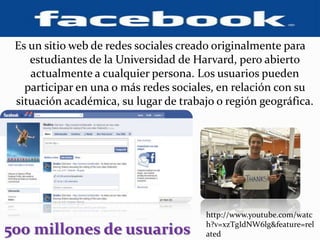 Es un sitio web de redes sociales creado originalmente para estudiantes de la Universidad de Harvard, pero abierto actualmente a cualquier persona. Los usuarios pueden participar en una o más redes sociales, en relación con su situación académica, su lugar de trabajo o región geográfica.http://www.youtube.com/watch?v=xzTgIdNW6lg&feature=related500 millones de usuarios  