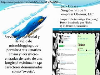http://www.youtube.com/watch?v=LB0hrJ_ZZzc&NR=1Jack DorseySurgió a raíz de la empresa Obvious, LLC Proyecto de investigación (2007)Twttr, inspirado por Flickr.  75 millones de usuarios Servicio de red social y servicio de microblogging que permite a sus usuarios enviar y leer micro-entradas de texto de una longitud máxima de 140 caracteres denominados como "tweets". 