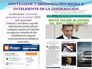 CONTENIDOS Y ORGANIZACIÓN SOCIAL E INTELIGENTE DE LA INFORMACIÓN	La idea de los “contenidos generados por el usuario” (CGU user-generatedContents),se refiere a aquella información producida por cualquier usuario de Interneten espacios virtuales de alta visibilidad sin requerir conocimientos tecnológicos avanzados.