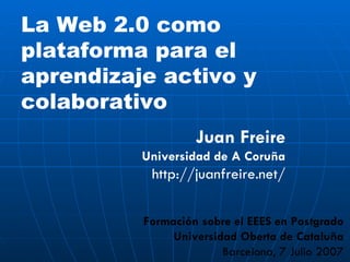 La Web 2.0 como plataforma para el aprendizaje activo y colaborativo Formación sobre el EEES en Postgrado Universidad Oberta de Cataluña Barcelona, 7 Julio 2007 Juan Freire Universidad de A Coruña http://juanfreire.net/ 