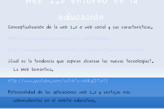 Web 2.0 entorno en la educación Conceptualización de la web 2.0 o web social y sus características. http://www.youtube.com/watch?v=xsHURTdJN2k http://www.youtube.com/watch?v=JAneHtoanT8&feature=related ¿Cuál es la tendencia que aspiran alcanzar las nuevas tecnologías?. La Web Semántica. http://www.youtube.com/watch?v=vkkKgDTulfI Potencialidad de las aplicaciones web 2.0 y ventajas más sobresalientes en el ámbito educativo. Conociendo y Trabajando las web 2.0  Agregador de contenidos  Bloglines   delicious 