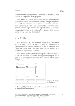 diferencia entre un programa de 3 a uno de 15 minutos, o entre
un iPod y una pantalla de 42 pulgadas.
    Para definir esto vale la pena hacerse aunque sea una remota
idea de la audiencia a la que queremos llegar. Hay que preguntar-
se la edad, sexo, aficiones, etc., que tiene la persona que nos inte-
resa que nos vea, y sobre todo sus afinidades y limitaciones res-
pecto al formato: ¿Qué ordenador o dispositivo tiene? ¿De cuánto
tiempo dispone para ver el programa? ¿Se quedará ciego después
de ver el vlog o tan sólo sin baterías?


3.2.2. El guión




                                                                                          ©ESIC EDITORIAL. ISBN 978-84-7356-507-3. COPIA DE USO PRIVADO
   Una vez definido el concepto es importante tener una guía de
lo que se quiere grabar. Un plan de ataque. No significa que se
tenga que escribir palabra por palabra lo que se tiene que decir
(aunque se puede dar el caso), sino tener una idea impresa de lo
que hay que capturar con la cámara.
    Una simple escaleta con acotaciones puede ser útil, aunque si
la cantidad, variedad o dificultad de los planos es amplia, vale la
pena hacer un storyboard246, que sin duda facilitará el trabajo (ver
imagen 5.X).




                                                                    Imagen 5.X: ejemplo
                                                                    de storyboard

246Despliegue del guión donde se relaciona cada secuencia escrita con un boceto con
un dibujo del plano a grabar dibujado.



Este texto forma parte de la obra Web 2.0 - Manual (no oficial) de uso de los autores:    27
coordinador y coautor: Octavio Isaac Rojas Orduña. José Luis Antúnez,
José Antonio Gelado, José Antonio del Moral y Roger Casas-Alatriste
 