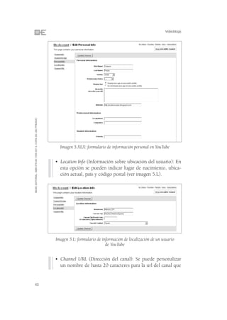 Videoblogs
©ESIC EDITORIAL. ISBN 978-84-7356-507-3. COPIA DE USO PRIVADO




                                                                  Imagen 5.XLX: formulario de información personal en YouTube


                                                                • Location Info (Información sobre ubicación del usuario): En
                                                                  esta opción se pueden indicar lugar de nacimiento, ubica-
                                                                  ción actual, país y código postal (ver imagen 5.L).




                                                                Imagen 5.L: formulario de información de localización de un usuario
                                                                                            de YouTube


                                                                • Channel URL (Dirección del canal): Se puede personalizar
                                                                  un nombre de hasta 20 caracteres para la url del canal que


62
 