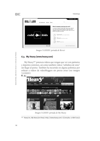 Videoblogs




                                                                                       Imagen 5.LXXXIV: portada de Revver
©ESIC EDITORIAL. ISBN 978-84-7356-507-3. COPIA DE USO PRIVADO




                                                                6.3. My Heavy (www.heavy.com)

                                                                    My Heavy267 potencia vídeos que tengan que ver con patinetes
                                                                y deportes extremos, así como también vídeos “subiditos de tono”
                                                                sin llegar al porno. También ha incurrido en alguna polémica por
                                                                enlazar a vídeos de videobloggers sin previo aviso (ver imagen
                                                                5.LXXXV).
                                                                6.4.




                                                                                     Imagen 5.LXXXV: portada de My Heavy

                                                                267   Heavy Inc. My Heavy [en línea] <http://www.heavy.com/> [Consulta: 21 Abril 2007]



88
 