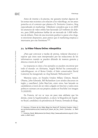 Videoblogs


                                                                    Antes de tirarme a la piscina, me gustaría reseñar algunos de
                                                                los temas más recientes con relación a los videoblogs, no sin antes
                                                                ponerlos en el contexto que plantea eTc Territorio Creativo, blog
                                                                especializado en marketing: “eMarketer considera que si en 2005
                                                                los anuncios de vídeo online han facturado 225 millones de dóla-
                                                                res, para 2008 podremos hablar de un mercado de 1.000 millo-
                                                                nes de dólares. Parte de esta inversión podría ir a parar a los vlogs,
                                                                si estuvieran dispuestos, pues parece que el marketing empieza a
                                                                interesarse por este fenómeno”269.


                                                                7.1. La Vídeo-Tribuna Online: videopolítica
©ESIC EDITORIAL. ISBN 978-84-7356-507-3. COPIA DE USO PRIVADO




                                                                    ¿Para qué convocar a ruedas de prensa, redactar discursos y
                                                                esperar que éstos sean interpretados por las redacciones de los
                                                                informativos cuando se pueden difundir de manera gratuita y
                                                                directa a través de la red?
                                                                   La respuesta es clara y los ejemplos se pueden encontrar por
                                                                todo el mundo: en Alemania, Angela Merkel ha comenzado a
                                                                videobloguear; en el Reino Unido, el lider conservador David
                                                                Cameron ha inaugurado su vlog llamado Webcameron270.
                                                                   Mientras tanto, en Estados Unidos Hillary Clinton, Barack
                                                                Obama, John Edwards, Bill Richardson (con sendos discursos en
                                                                inglés y castellano), John MacCain, entre otros, han lanzado su
                                                                candidatura a través de un vídeo colgado en Internet y todos estos
                                                                políticos cuentan con sus propios canales en YouTube (ver imagen
                                                                5.LXXXVII).
                                                                   En Francia, tal vez se vaya un paso más adelante que los
                                                                demás, existe la Segolenesphere, es decir, la blogosfera de Segole-
                                                                ne Royal, candidata a la presidencia de Francia, formada de blogs,

                                                                269 Aranzazu. El boom de los Video Blogs [en línea] eTC Territorio Creativo <http://

                                                                etc.territoriocreativo.es/etc/2006/05/el_boom_de_los_.html> [Consulta: 21 Abril
                                                                2007]
                                                                270 Cameron, David. Webcameron [en línea] <http://www.webcameron.org.uk/> [Con-

                                                                sulta: 21 Abril 2007]



90
 