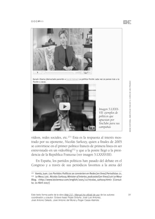 ©ESIC EDITORIAL. ISBN 978-84-7356-507-3. COPIA DE USO PRIVADO
                                                                     Imagen 5.LXXX-
                                                                     VII: ejemplos de
                                                                     políticos que
                                                                     apuestan por
                                                                     YouTube para sus
                                                                     campañas


vídeos, redes sociales, etc.271 Esta es la respuesta al interés mos-
trado por su oponente, Nicolás Sarkozy, quien a finales de 2005
se convirtiese en el primer político francés de primera línea en ser
entrevistado en un videoblog272 y que a la postre llegó a la presi-
dencia de la República Francesa (ver imagen 5.LXXXVIII).
  En España, los partidos políticos han pasado del debate en el
Congreso y a través de sus periódicos favoritos a la arena del

271 Varela, Juan. Los Partidos Políticos se convierten en Redes [en línea] Periodistas 21.
272 Le Meur, Loic. Nicolas Sarkozy, Minister of Interior, podcasted [en línea] Loir Le Meur
Blog. <http://www.loiclemeur.com/english/2005/12/nicolas_sarkozy.html> [Consul-
ta: 20 Abril 2007]



Este texto forma parte de la obra Web 2.0 - Manual (no oficial) de uso de los autores:        91
coordinador y coautor: Octavio Isaac Rojas Orduña. José Luis Antúnez,
José Antonio Gelado, José Antonio del Moral y Roger Casas-Alatriste
 