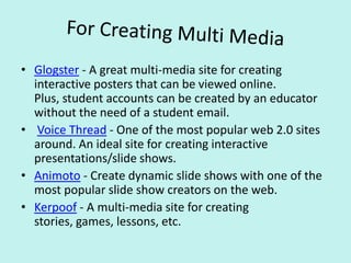 For Creating Multi MediaGlogster - A great multi-media site for creating interactive posters that can be viewed online. Plus, student accounts can be created by an educator without the need of a student email. Voice Thread - One of the most popular web 2.0 sites around. An ideal site for creating interactive presentations/slide shows.Animoto - Create dynamic slide shows with one of the most popular slide show creators on the web.Kerpoof - A multi-media site for creating stories, games, lessons, etc.