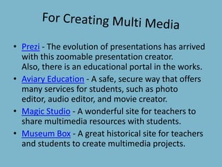 For Creating Multi MediaPrezi - The evolution of presentations has arrived with this zoomable presentation creator. Also, there is an educational portal in the works.Aviary Education - A safe, secure way that offers many services for students, such as photo editor, audio editor, and movie creator.Magic Studio - A wonderful site for teachers to share multimedia resources with students.Museum Box - A great historical site for teachers and students to create multimedia projects.