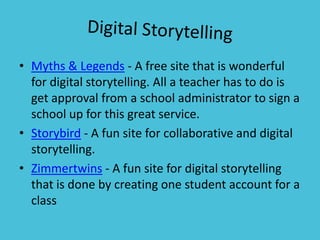 Digital StorytellingMyths & Legends - A free site that is wonderful for digital storytelling. All a teacher has to do is get approval from a school administrator to sign a school up for this great service.Storybird - A fun site for collaborative and digital storytelling.Zimmertwins - A fun site for digital storytelling that is done by creating one student account for a class