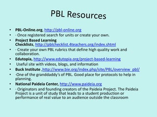 PBL ResourcesPBL-Online.org, http://pbl-online.org  · Once registered search for units or create your own.Project Based Learning Checklists, http://pblchecklist.4teachers.org/index.shtml  · Create your own PBL rubrics that define high quality work and collaboration. Edutopia, http://www.edutopia.org/project-based-learning    Useful site with videos, blogs, and informationBuck Institute ,http://www.bie.org/index.php/site/PBL/overview_pbl/ ·One of the granddaddy’s of PBL. Good place for protocols to help in planning.National Paideia Center,http://www.paideia.org· Originators and founding creators of the Paideia Project. The Paideia Project is a unit of study that leads to a student production or performance of real value to an audience outside the classroom