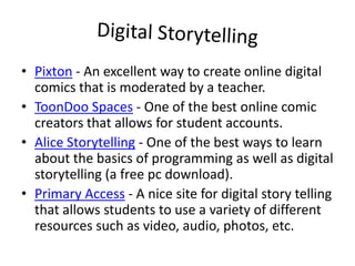 Digital StorytellingPixton - An excellent way to create online digital comics that is moderated by a teacher.ToonDoo Spaces - One of the best online comic creators that allows for student accounts.Alice Storytelling - One of the best ways to learn about the basics of programming as well as digital storytelling (a free pc download).Primary Access - A nice site for digital story telling that allows students to use a variety of different resources such as video, audio, photos, etc.
