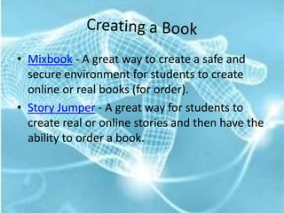 Creating a BookMixbook - A great way to create a safe and secure environment for students to create online or real books (for order).Story Jumper - A great way for students to create real or online stories and then have the ability to order a book.