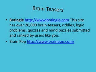 Brain TeasersBrainglehttp://www.braingle.com This site has over 20,000 brain teasers, riddles, logic problems, quizzes and mind puzzles submitted and ranked by users like you.Brain Pop http://www.brainpop.com/