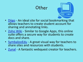 OtherDiigo - An ideal site for social bookmarking that allows teachers to create student account for sharing and annotating links.Zoho Wiki - Similar to Google Apps, this online suite offers a secure way for students to create docs and share.SymbalooEdu - A great visual way for teachers to share sites and resources with students.Zunal - A fantastic webquest creator for teachers.