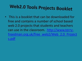 Web2.0 Tools Projects Booklet This is a booklet that can be downloaded for free and contains a number of school based web 2.0 projects that students and teachers can use in the classroom.  http://www.terry-freedman.org.uk/free_web2/Web_2.0_Projects.pdf 