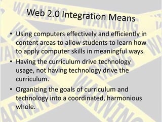Web 2.0 Integration MeansUsing computers effectively and efficiently in content areas to allow students to learn how to apply computer skills in meaningful ways. Having the curriculum drive technology usage, not having technology drive the curriculum. Organizing the goals of curriculum and technology into a coordinated, harmonious whole.