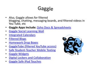 GaggleAlso, Gaggle allows for filtered blogging, chatting, messaging boards, and filtered videos in You Tube, etcGaggle Apps Include:Zoho Docs & SpreadsheetsGaggle Social Learning WallIntegrated CalendarsFiltered BlogsHomework Drop BoxesGaggleTube (filtered YouTube access)Safe Student-Teacher Mobile TextingGaggle WidgetsDigital Lockers and CollaborationGaggle Safe iPod Touches