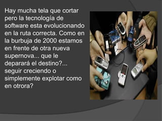 Hay mucha tela que cortar pero la tecnología de software esta evolucionando en la ruta correcta. Como en la burbuja de 2000 estamos en frente de otra nueva supernova... que le deparará el destino?... seguir creciendo o simplemente explotar como en otrora?