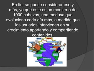 En fin, se puede considerar eso y más, ya que este es un monstruo de 1000 cabezas, una medusa que evoluciona cada día más, a medida que los usuarios intervienen en su crecimiento aportando y compartiendo contenidos.