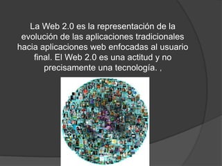 La Web 2.0 es la representación de la evolución de las aplicaciones tradicionales hacia aplicaciones web enfocadas al usuario final. El Web 2.0 es una actitud y no precisamente una tecnología. , 