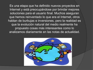 Es una etapa que ha definido nuevos proyectos en Internet y está preocupándose por brindar mejores soluciones para el usuario final. Muchos aseguran que hemos reinventado lo que era el Internet, otros hablan de burbujas e inversiones, pero la realidad es que la evolución natural del medio realmente ha propuesto cosas más interesantes como lo analizamos diariamente en las notas de actualidad.