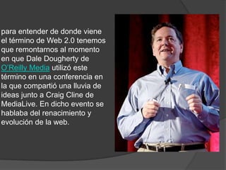 para entender de donde viene el término de Web 2.0 tenemos que remontarnos al momento en que Dale Dougherty de O’Reilly Mediautilizó este término en una conferencia en la que compartió una lluvia de ideas junto a Craig Cline de MediaLive. En dicho evento se hablaba del renacimiento y evolución de la web.