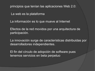 principios que tenían las aplicaciones Web 2.0: La web es la plataformaLa información es lo que mueve al InternetEfectos de la red movidos por una arquitectura de participación.La innovación surge de características distribuidas por desarrolladores independientes.El fin del círculo de adopción de software pues tenemos servicios en beta perpetuo