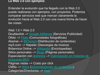 La Web 2.0 con ejemplosEntender la evolución que ha llegado con la Web 2.0 puede realizarse con ejemplos, con proyectos. Podemos comparar servicios web que marcan claramente la evolución hacia el Web 2.0 con una nueva forma de hacer las cosas:Web 1.0 > Web 2.0Doubleclick –> Google AdSense (Servicios Publicidad)Ofoto –> Flickr (Comunidades fotográficas)Akamai –> BitTorrent (Distribución de contenidos)mp3.com –> Napster (Descargas de música)Britannica Online –> Wikipedia (Enciclopedias)Sitios personales –> Blogs (Páginas personales)Especulación con dominios –> Optimización en motores de búsqueda SEOPáginas vistas –> Costo por clickCMSs –> Wikis (Administradores de contenidos)Categorías/Directorios –> Tags