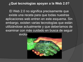 ¿Qué tecnologías apoyan a la Web 2.0?El Web 2.0 no significa precisamente que existe una receta para que todas nuestras aplicaciones web entren en este esquema. Sin embargo, existen varias tecnologías que están utilizándose actualmente y que deberíamos de examinar con más cuidado en busca de seguir evolucionando junto al web.
