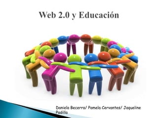 Web 2.0 y Educación  Daniela Becerra/ Pamela Cervantes/ Jaqueline Padilla 