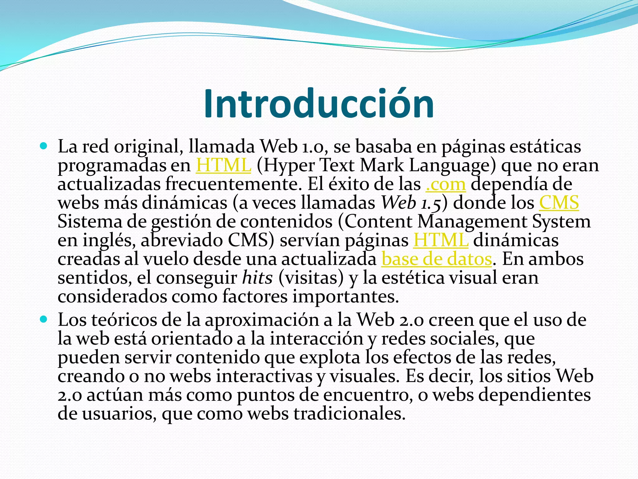 IntroducciónLa red original, llamada Web 1.0, se basaba en páginas estáticas programadas en HTML (HyperText Mark Language) que no eran actualizadas frecuentemente. El éxito de las .com dependía de webs más dinámicas (a veces llamadas Web 1.5) donde los CMS Sistema de gestión de contenidos (Content Management System en inglés, abreviado CMS) servían páginas HTML dinámicas creadas al vuelo desde una actualizada base de datos. En ambos sentidos, el conseguir hits (visitas) y la estética visual eran considerados como factores importantes.Los teóricos de la aproximación a la Web 2.0 creen que el uso de la web está orientado a la interacción y redes sociales, que pueden servir contenido que explota los efectos de las redes, creando o no webs interactivas y visuales. Es decir, los sitios Web 2.0 actúan más como puntos de encuentro, o webs dependientes de usuarios, que como webs tradicionales.