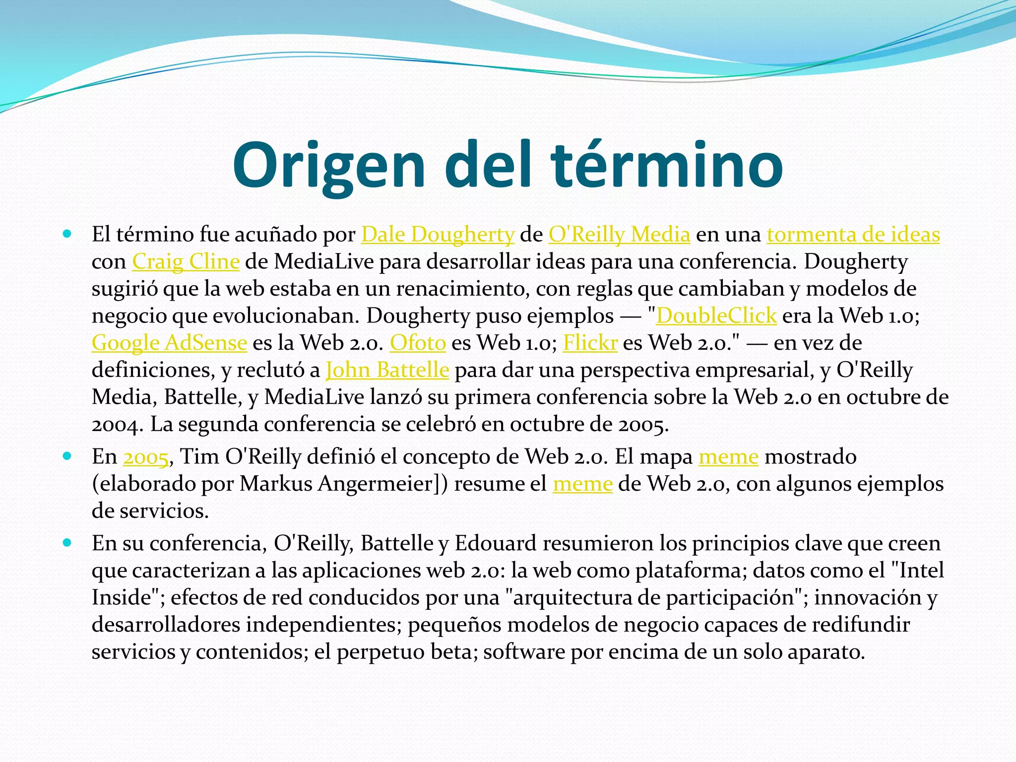 Origen del términoEl término fue acuñado por Dale Dougherty de O'Reilly Media en una tormenta de ideas con Craig Cline de MediaLive para desarrollar ideas para una conferencia. Dougherty sugirió que la web estaba en un renacimiento, con reglas que cambiaban y modelos de negocio que evolucionaban. Dougherty puso ejemplos — "DoubleClick era la Web 1.0; Google AdSense es la Web 2.0. Ofoto es Web 1.0; Flickr es Web 2.0." — en vez de definiciones, y reclutó a John Battelle para dar una perspectiva empresarial, y O'Reilly Media, Battelle, y MediaLive lanzó su primera conferencia sobre la Web 2.0 en octubre de 2004. La segunda conferencia se celebró en octubre de 2005.En 2005, Tim O'Reilly definió el concepto de Web 2.0. El mapa meme mostrado (elaborado por MarkusAngermeier]) resume el meme de Web 2.0, con algunos ejemplos de servicios.En su conferencia, O'Reilly, Battelle y Edouard resumieron los principios clave que creen que caracterizan a las aplicaciones web 2.0: la web como plataforma; datos como el "Intel Inside"; efectos de red conducidos por una "arquitectura de participación"; innovación y desarrolladores independientes; pequeños modelos de negocio capaces de redifundir servicios y contenidos; el perpetuo beta; software por encima de un solo aparato.