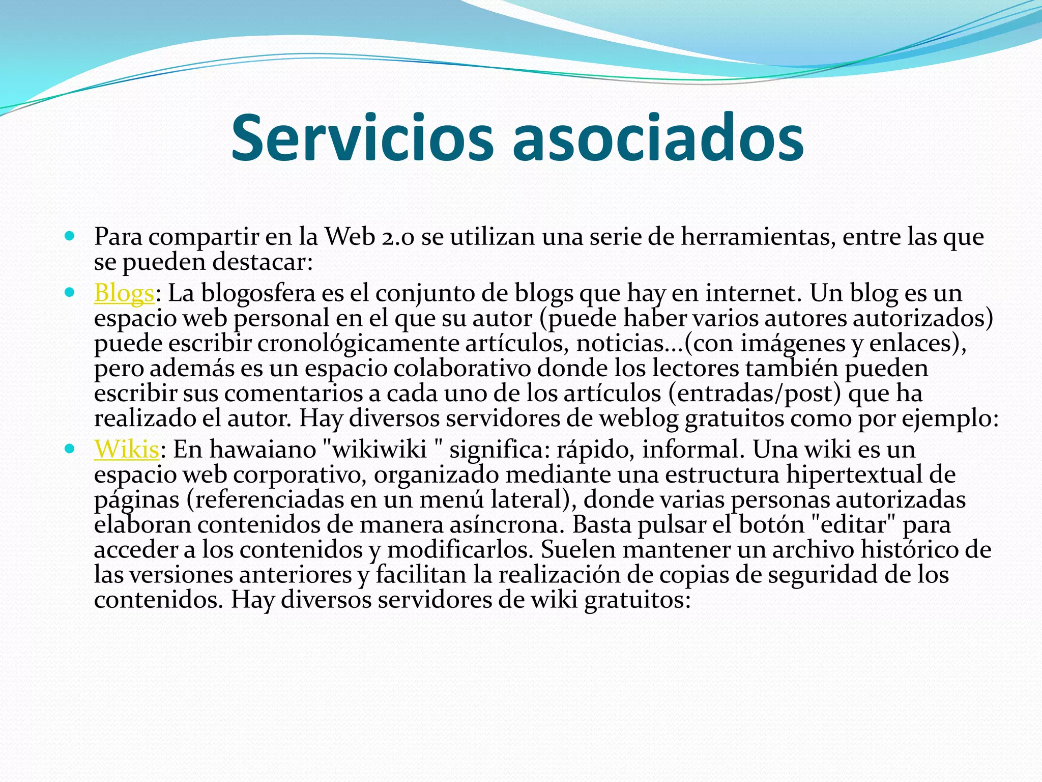 Servicios asociadosPara compartir en la Web 2.0 se utilizan una serie de herramientas, entre las que se pueden destacar:Blogs: La blogosfera es el conjunto de blogs que hay en internet. Un blog es un espacio web personal en el que su autor (puede haber varios autores autorizados) puede escribir cronológicamente artículos, noticias...(con imágenes y enlaces), pero además es un espacio colaborativo donde los lectores también pueden escribir sus comentarios a cada uno de los artículos (entradas/post) que ha realizado el autor. Hay diversos servidores de weblog gratuitos como por ejemplo:Wikis: En hawaiano "wikiwiki " significa: rápido, informal. Una wiki es un espacio web corporativo, organizado mediante una estructura hipertextual de páginas (referenciadas en un menú lateral), donde varias personas autorizadas elaboran contenidos de manera asíncrona. Basta pulsar el botón "editar" para acceder a los contenidos y modificarlos. Suelen mantener un archivo histórico de las versiones anteriores y facilitan la realización de copias de seguridad de los contenidos. Hay diversos servidores de wiki gratuitos: