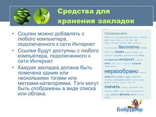 Средства для хранения закладок Ссылки можно добавлять с любого компьютера, подключенного к сети Интернет  Ссылки будут доступны с любого компьютера, подключенного к сети Интернет  Каждая закладка должна быть помечена одним или несколькими тэгами или метками-категориями. Тэги могут быть отображены в виде списка или облака.  