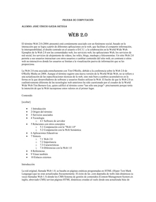PRUEBA DE COMPUTACIÓN<br />Alumno: José Vinicio Ojeda Ortega<br />WEB 2.0<br />El término Web 2.0 (2004–presente) está comúnmente asociado con un fenómeno social, basado en la interacción que se logra a partir de diferentes aplicaciones en la web, que facilitan el compartir información, la interoperabilidad, el diseño centrado en el usuario o D.C.U. y la colaboración en la World Wide Web. Ejemplos de la Web 2.0 son las comunidades web, los servicios web, las aplicaciones Web, los servicios de red social, los servicios de alojamiento de videos, las wikis, blogs, mashups y folcsonomías. Un sitio Web 2.0 permite a sus usuarios interactuar con otros usuarios o cambiar contenido del sitio web, en contraste a sitios web no-interactivos donde los usuarios se limitan a la visualización pasiva de información que se les proporciona.<br />La Web 2.0 esta asociada estrechamente con Tim O'Reilly, debido a la conferencia sobre la Web 2.0 de O'Reilly Media en 2004. Aunque el término sugiere una nueva versión de la World Wide Web, no se refiere a una actualización de las especificaciones técnicas de la web, sino más bien a cambios acumulativos en la forma en la que desarrolladores de software y usuarios finales utilizan la Web. El hecho de que la Web 2.0 es cualitativamente diferente de las tecnologías web anteriores ha sido cuestionado por el creador de la World Wide Web Tim Berners-Lee, quien calificó al término como quot;
tan sólo una jergaquot;
- precisamente porque tenía la intención de que la Web incorporase estos valores en el primer lugar.<br />Contenido[ocultar]1 Introducción2 Origen del término3 Servicios asociados4 Tecnología 4.1 Software de servidor5 Relaciones con otros conceptos 5.1 Comparación con la quot;
Web 1.0quot;
5.2 Comparación con la Web Semántica6 Aplicaciones Educativas7 Síntesis 7.1 Web 2.07.2 Importancia7.3 Características7.4 Diferencias con la Web 1.08 Referencias9 Véase también10 Enlaces externos<br />Introducción<br />La red original, llamada Web 1.0, se basaba en páginas estáticas programadas en HTML (Hyper Text Mark Language) que no eran actualizadas frecuentemente. El éxito de las .com dependía de webs más dinámicas (a veces llamadas Web 1.5) donde los CMS Sistema de gestión de contenidos (Content Management System en inglés, abreviado CMS) servían páginas HTML dinámicas creadas al vuelo desde una actualizada base de datos. En ambos sentidos, el conseguir hits (visitas) y la estética visual eran considerados como factores importantes.<br />Los teóricos de la aproximación a la Web 2.0 creen que el uso de la web está orientado a la interacción y redes sociales, que pueden servir contenido que explota los efectos de las redes, creando o no webs interactivas y visuales. Es decir, los sitios Web 2.0 actúan más como puntos de encuentro, o webs dependientes de usuarios, que como webs tradicionales.<br />Origen del término<br />El término fue acuñado por Dale Dougherty de O'Reilly Media en una tormenta de ideas con Craig Cline de MediaLive para desarrollar ideas para una conferencia. Dougherty sugirió que la web estaba en un renacimiento, con reglas que cambiaban y modelos de negocio que evolucionaban. Dougherty puso ejemplos — quot;
 HYPERLINK quot;
http://es.wikipedia.org/wiki/DoubleClickquot;
  quot;
DoubleClickquot;
 DoubleClick era la Web 1.0; Google AdSense es la Web 2.0. Ofoto es Web 1.0; Flickr es Web 2.0.quot;
 — en vez de definiciones, y reclutó a John Battelle para dar una perspectiva empresarial, y O'Reilly Media, Battelle, y MediaLive lanzó su primera conferencia sobre la Web 2.0 en octubre de 2004. La segunda conferencia se celebró en octubre de 2005.<br />En 2005, Tim O'Reilly definió el concepto de Web 2.0. El mapa meme mostrado (elaborado por Markus Angermeier]) resume el meme de Web 2.0, con algunos ejemplos de servicios.<br />En su conferencia, O'Reilly, Battelle y Edouard resumieron los principios clave que creen que caracterizan a las aplicaciones web 2.0: la web como plataforma; datos como el quot;
Intel Insidequot;
; efectos de red conducidos por una quot;
arquitectura de participaciónquot;
; innovación y desarrolladores independientes; pequeños modelos de negocio capaces de redifundir servicios y contenidos; el perpetuo beta; software por encima de un solo aparato.<br />En general, cuando mencionamos el término Web 2.0 nos referimos a una serie de aplicaciones y páginas de Internet que utilizan la inteligencia colectiva para proporcionar servicios interactivos en red dando al usuario el control de sus datos.<br />Así, podemos entender por Web 2.0, como propuso Xavier Ribes en 2007, quot;
todas aquellas utilidades y servicios de Internet que se sustentan en una base de datos, la cual puede ser modificada por los usuarios del servicio, ya sea en su contenido (añadiendo, cambiando o borrando información o asociando datos a la información existente), bien en la forma de presentarlos o en contenido y forma simultáneamentequot;
.<br />El uso del término de Web 2.0 está de moda, dándole mucho peso a una tendencia que ha estado presente desde hace algún tiempo. En Internet las especulaciones han sido causantes de grandes burbujas tecnológicas y han hecho fracasar a muchos proyectos.<br />Además, nuestros proyectos tienen que renovarse y evolucionar. El Web 2.0 no es precisamente una tecnología, sino es la actitud con la que debemos trabajar para desarrollar en Internet. Tal vez allí está la reflexión más importante del Web 2.0. Yo ya estoy trabajando en renovar y mejorar algunos proyectos, no por que busque etiquetarlos con nuevas versiones, sino por que creo firmemente que la única constante debe ser el cambio, y en Internet, el cambio debe de estar presente más frecuentemente.<br />Servicios asociados<br />Para compartir en la Web 2.0 se utilizan una serie de herramientas, entre las que se pueden destacar:<br />Blogs: La blogosfera es el conjunto de blogs que hay en internet. Un blog es un espacio web personal en el que su autor (puede haber varios autores autorizados) puede escribir cronológicamente artículos, noticias...(con imágenes y enlaces), pero además es un espacio colaborativo donde los lectores también pueden escribir sus comentarios a cada uno de los artículos (entradas/post) que ha realizado el autor. Hay diversos servidores de weblog gratuitos como por ejemplo:<br />Wikis: En hawaiano quot;
wikiwiki quot;
 significa: rápido, informal. Una wiki es un espacio web corporativo, organizado mediante una estructura hipertextual de páginas (referenciadas en un menú lateral), donde varias personas autorizadas elaboran contenidos de manera asíncrona. Basta pulsar el botón quot;
editarquot;
 para acceder a los contenidos y modificarlos. Suelen mantener un archivo histórico de las versiones anteriores y facilitan la realización de copias de seguridad de los contenidos. Hay diversos servidores de wiki gratuitos:<br />Entornos para compartir recursos: Todos estos entornos nos permiten almacenar recursos en Internet, compartirlos y visualizarlos cuando nos convenga desde Internet. Constituyen una inmensa fuente de recursos y lugares donde publicar materiales para su difusión mundial. <br />Documentos: podemos subir nuestros documentos y compartirlos, embebiéndolos en un Blog o Wiki, enviándolos por correo.<br />Videos: Al igual que los Documentos, anteriormente mencionados, se pueden quot;
embeberquot;
 un video tomado de algún repositorio que lo permita, tal como YouTube.<br />Presentaciones<br />Fotos<br />Plataformas educativas<br />Redes Sociales<br />Tecnología<br />Se puede decir que una web está construida usando tecnología de la Web 2.0 si se caracteriza por las siguientes técnicas:<br />Web 2.0 buzz words<br />Técnicas: <br />CSS, marcado XHTML válido semánticamente y Microformatos<br />Técnicas de aplicaciones ricas no intrusivas (como AJAX)<br />Java Web Start<br />XUL<br />Redifusión/Agregación de datos en RSS/ HYPERLINK quot;
http://es.wikipedia.org/wiki/ATOMquot;
  quot;
ATOMquot;
 ATOM<br />URLs sencillas con significado semántico<br />Soporte para postear en un blog<br />JCC y APIs REST o XML<br />JSON<br />Algunos aspectos de redes sociales<br />Mashup (aplicación web híbrida)<br />General: <br />El sitio no debe actuar como un quot;
jardín cerradoquot;
: la información debe poderse introducir y extraer fácilmente<br />Los usuarios deberían controlar su propia información<br />Basada exclusivamente en la Web: los sitios Web 2.0 con más éxito pueden ser utilizados enteramente desde un navegador<br />La existencia de links es requisito imprescindible<br />Software de servidor<br />La funcionalidad de Web 2.0 se basa en la arquitectura existente de servidor web pero con un énfasis mayor en el software dorsal. La redifusión solo se diferencia nominalmente de los métodos de publicación de la gestión dinámica de contenido, pero los servicios Web requieren normalmente un soporte de bases de datos y flujo de trabajo mucho más robusto y llegan a parecerse mucho a la funcionalidad de Internet tradicional de un servidor de aplicaciones. El enfoque empleado hasta ahora por los fabricantes suele ser bien un enfoque de servidor universal, el cual agrupa la mayor parte de la funcionalidad necesaria en una única plataforma de servidor, o bien un enfoque plugin de servidor Web con herramientas de publicación tradicionales mejoradas con interfaces API y otras herramientas. Independientemente del enfoque elegido, no se espera que el camino evolutivo hacia la Web 2.0 se vea alterado de forma importante por estas opciones.<br />Relaciones con otros conceptos<br />La web 1.0 principalmente trata lo que es el estado estático, es decir los datos que se encuentran en ésta no pueden cambiar, se encuentran fijos, no varían, no se actualizan.<br />Comparación con la quot;
Web 1.0quot;
<br />De acuerdo con Tim O'Reilly, la Web 2.0 puede ser comparada con la Web 1.0 de esta manera:<br />Web 1.0Web 2.0DoubleClickGoogle AdSenseOfotoFlickrTerratvYouTubeAkamaiBitTorrentmp3.comNapsterEnciclopedia BritánicaWikipediawebs personalesbloggingeviteupcoming.org y EVDBespeculación de nombres de dominiosoptimización de los motores de búsquedapáginas vistascoste por clicscreen scrapingservicios webpublicaciónparticipaciónsistema de gestión de contenidoswikihotmailsfacebookdirectorios (taxonomía)etiquetas ( HYPERLINK quot;
http://es.wikipedia.org/wiki/Folcsonom%C3%ADaquot;
  quot;
Folcsonomíaquot;
 folcsonomía)stickinessredifusión<br />Comparación con la Web Semántica<br />En ocasiones se ha relacionado el término Web 2.0 con el de Web semántica.[1] Sin embargo ambos conceptos, corresponden más bien a estados evolutivos de la web, y la Web semántica correspondería en realidad a una evolución posterior, a la Web 3.0 o web inteligente. La combinación de sistemas de redes sociales como Facebook, Twitter, FOAF y XFN, con el desarrollo de etiquetas (o tags), que en su uso social derivan en folcsonomías, así como el plasmado de todas estas tendencias a través de blogs y wikis, confieren a la Web 2.0 un aire semántico sin serlo realmente. Sin embargo, en el sentido más estricto para hablar de Web semántica, se requiere el uso de estándares de metadatos como Dublin Core y en su forma más elaborada de ontologías y no de folcsonomías. De momento, el uso de ontologías como mecanismo para estructurar la información en los programas de blogs es anecdótico y solo se aprecia de manera incipiente en algunos wikis.[2]<br />Por tanto podemos identificar la Web semántica como una forma de Web 3.0. Existe una diferencia fundamental entre ambas versiones de web (2.0 y semántica) y es el tipo de participante y las herramientas que se utilizan. La 2.0 tiene como principal protagonista al usuario humano que escribe artículos en su blog o colabora en un wiki. El requisito es que además de publicar en HTML emita parte de sus aportaciones en diversos formatos para compartir esta información como son los RSS, ATOM, etc. mediante la utilización de lenguajes estándares como el XML. La Web semántica, sin embargo, está orientada hacia el protagonismo de procesadores de información que entiendan de lógica descriptiva en diversos lenguajes más elaborados de metadatos como SPARQL,[3] POWDER HYPERLINK quot;
http://es.wikipedia.org/wiki/Web_2.0quot;
  quot;
cite_note-3quot;
 [4] u OWL que permiten describir los contenidos y la información presente en la web, concebida para que las máquinas quot;
entiendanquot;
 a las personas y procesen de una forma eficiente la avalancha de información publicada en la Web. Desde luego que la web 2.0 es mejor que la 1.0<br />[editar] Aplicaciones Educativas<br />Anteriormente internet era propiamente unidireccional, es decir, la información era más bien de corte informativo y no permitía la interacción directa con y entre los usuarios. Hoy en día, se ha convertido en bidireccional y nos permite la interacción de todo tipo de contenido, sean estos videos, imágenes, textos e inclusive almacenamiento y edición de archivos online y en tiempo real. Estas herramientas permiten la integración de un tejido social, es decir, una red de personas que pueden interactuar a través de los espacios que se han generado en internet, tales como blogs, google groups, twitter, facebook, wikipedia y un sinfín de útiles aplicaciones que permiten la interrelación de información. En este sentido, la información necesita ser procesada, asimilada en aprendizajes útiles para los propósitos de la educación, que verdaderamente incidan sobre los conocimientos que imparten los docentes en sus aulas. La web 2.0 permite nuevos roles para profesores y alumnos sobre todo en base al trabajo autónomo y colaborativo, crítico y creativo, la expresión personal, investigar y compartir recursos, crear conocimiento y aprender... Con sus aplicaciones de edición profesores y estudiantes pueden elaborar fácilmente materiales de manera individual o grupal, compartirlos y someterlos a los comentarios de los lectores. También proporciona entornos para el desarrollo de redes de centros y profesores donde reflexionar sobre los temas educativos, ayudarse y elaborar y compartir recursos. Así, la web se basa en un componente social, por lo que aplicada en el ámbito educativo, constituye un potente medio para construir el conocimiento de forma colaborativa, (a los que luego todos podrán acceder) mediante aportaciones individuales que enriquezcan el aprendizaje y la práctica docente. Otra facilidad que proporciona en éste ámbito es la realización de nuevas actividades de aprendizaje y de evaluación y la creación de redes de aprendizaje.<br />Tal y como cita en su artículo Pere Marqués Graells La web 2.0 y sus aplicaciones didácticas<br />Para que realmente se pueda realizar el trabajo educativo individual o en grupo frente un ordenador y el ciberespacio se requieren unas premisas básicas infraestructurales:<br />En el centro docente se debe tener una intranet educativa, aulas con ordenadores suficientes para todos los alumnos y con conexión a internet.<br />Los estudiantes necesitan disponer de ordenador y conexión a internet también en casa.<br />El profesorado deberá tener a su alcance un buen equipo para realizar y preparar todas las actividades.<br />Disponer de recursos para que los ciudadanos puedan acceder a internet como bibliotecas, centros cívicos, zonas wifi, etc.<br />Así mismo, los estudiantes y el profesorado tienen que tener unas competencias mínimas para usar bien los recursos que la web ofrece.<br />Estudiantes <br />Competencias digitales: saber navegar (buscar, valorar y seleccionar), expresarse y comunicarse con otros en el ciberespacio, conocer los riesgos (plagio, spam, falsedad)<br />Competencias sociales: saber trabajar en equipo con respeto y responsabilidad.<br />Otras: capacidad de crítica, creatividad, capacidad de resolución de problemas, iniciativa y aprendizaje autónomo, etc.<br />Profesorado <br />Competencias digitales: las mismas que los estudiantes.<br />Competencias didácticas: aplicar modelos de uso de las aplicaciones web 2.0 bien contextualizados.<br />Conocimiento de las reglas claras en cuanto a la utilización de los recursos.<br />Actitud favorable hacia la integración de las TIC en su actividad docente diaria y del tiempo que ello requiere.<br />Por ejemplo, se podría subir y compartir archivos online, crear blogs con escritos formales de la materia, usar escritorios virtuales o utilizar servicios geográficos en la clase de geografía para ubicar los alumnos.<br />Además el conjunto de aplicaciones de la Web 2.0 permite ejecutar las siguientes acciones en el ámbito educativo:<br />Podemos compartir información (Derechos de Autor Creative Commons).<br />Subir archivos a la red (Publicar y compartir información por medio de herramientas como: Scribd, Slideshare, entre otras).<br />Escribir (Colaborar en la producción de contenidos por medio de Wikis, Blogs entre otras herramientas).<br />Re-escribir la información (Editar).<br />Escuchar y hablar (Participar en video o teleconferencias por medio de herramientas como: Skype, Youtube entre otras).<br />Recuperar información (A través de folcsonomías por medio de herramientas como: Delicious, Meneame).<br />Participar en redes sociales (Por medio de herramientas como: Myspace, Second Life, Facebook).<br />A partir de lo anterior los principales beneficios que tiene la educación con la integración de la Web 2.0 son:<br />Compartir, cooperar, colaborar y participar, en la generación, investigación y divulgación del conocimiento desde lo individual hasta lo grupal o viceversa.<br />Permitir al estudiante generar competencias en el campo tecnológico e informático, como un nuevo requerimiento que hoy en día exige al profesional del futuro, aprender a aprender.<br />Creación de redes virtuales de saberes y de investigación entre los diferentes actores educativos, que permita la interrelación e interacción en la producción de conocimiento.<br />Participación multidireccional a través de la red.<br />Ritmos de aprendizaje individuales y colectivos.<br />Síntesis<br />Web 2.0<br />Es la nueva forma de aprovechar la red, permitiendo la participación activa de los usuarios, a través de opciones que le dan al usuario voz propia en la web, pudiendo administrar sus propios contenidos, opinar sobre otros, enviar y recibir información con otras personas de su mismo estatus o instituciones que así lo permitan. La estructura es más dinámica y utiliza formatos más modernos, que posibilitan más funciones.<br />Importancia<br />La interacción de los usuarios es fundamental, el hecho de que las personas puedan participar de los contenidos les hace sentirse parte de la red, aumenta el interés por la misma y permite que los contenidos originales de ciertas páginas sean alimentados por particulares, que se abran discusiones, se comparta acerca de temas comunes entre personas de toda clase, entre otras posibilidades. Todo esto le da a la web un valor adicional, el usuario no esta solo para buscar y recibir información sino para emitirla, construirla y pensarla.<br />Características<br />Las páginas son dinámicas, integran recursos multimedia como videos, sonidos, que se pueden compartir.<br />Los formatos utilizados para diseñarlas son java script, PHP, u otras similares, que permiten más funcionalidad.<br />Emplean interfaces de fácil entendimiento para la interacción del usuario.<br />La información se puede presentar en varias formas ( escrita, audiovisual), y que esta se comparta entre los usuarios o entre estos y los dueños de las páginas.<br />Permite que el usuario cree su propio contenido.<br />La información se puede transmitir unidireccional o bidireccionalmente.<br />Diferencias con la Web 1.0<br />En la web 1.0 el usuario tenía acceso a la información solamente como receptor, no tenía la posibilidad de participar de los contenidos, las páginas eran estáticas, generalmente solo de texto y pocas imágenes, y el formato utilizado era el HTML. La interacción de los usuarios no era posible con esta forma de diseño de páginas, la información en la web era construida solo por los dueños de los sitos, y no nutrida por las opiniones y recursos aportados por los usuarios y no se podían compartir las novedades acerca de temas de interés, compartir información, en fin.<br />