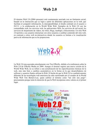 Web 2.0<br />El término Web 2.0 (2004–presente) está comúnmente asociado con un fenómeno social, basado en la interacción que se logra a partir de diferentes aplicaciones en la web, que facilitan el compartir información, la interoperabilidad, el diseño centrado en el usuario o D.C.U. y la colaboración en la World Wide Web. Ejemplos de la Web 2.0 son las comunidades web, los servicios web, las aplicaciones Web, los servicios de red social, los servicios de alojamiento de videos, las wikis, blogs, mashups y folcsonomías. Un sitio Web 2.0 permite a sus usuarios interactuar con otros usuarios o cambiar contenido del sitio web, en contraste a sitios web no-interactivos donde los usuarios se limitan a la visualización pasiva de información que se les proporciona. <br />La Web 2.0 esta asociada estrechamente con Tim O'Reilly, debido a la conferencia sobre la Web 2.0 de O'Reilly Media en 2004. Aunque el término sugiere una nueva versión de la World Wide Web, no se refiere a una actualización de las especificaciones técnicas de la web, sino más bien a cambios acumulativos en la forma en la que desarrolladores de software y usuarios finales utilizan la Web. El hecho de que la Web 2.0 es cualitativamente diferente de las tecnologías web anteriores ha sido cuestionado por el creador de la World Wide Web Tim Berners-Lee, quien calificó al término como quot;
tan sólo una jergaquot;
- precisamente porque tenía la intención de que la Web incorporase estos valores en el primer lugar.<br />Posiblemente haya escuchado en los últimos meses la expresión Web 2.0 o expresiones tales como redes sociales, microformatos, tags, sindicación, RSS, MySpace, Technorati, Wikipedia, Digg, Facebook, Flickr, YouTube, Del.icio.us, etc. Si es así, le recomiendo analizar el origen estratégico de todas estas expresiones que representan aplicaciones y elementos de la Web 2.0.<br />La Web 2.0 se refiere a una nueva generación de Webs basadas en la creación de páginas Web donde los contenidos son compartidos y producidos por los propios usuarios del portal. El término Web 2.0 se utilizó por primera vez en el año 2004 cuando Dale Dougherty de O’Reilly Media utilizó este término en una conferencia en la que hablaba del renacimiento y evolución de la Web.<br />Si hay una Web 2.0 necesariamente debe existir una Web 1.0 de donde evoluciona la primera. La Web 1.0 es la Web tradicional que todos conocemos y que se caracteriza porque el contenido e información de un site es producido por un editor o Webmaster para luego ser consumido por los visitantes de este site. En el modelo de la Web 2.0 la información y contenidos se producen directa o indirectamente por los usuarios del sitio Web y adicionalmente es compartida por varios portales Web de estas características.<br />En la Web 2.0 los consumidores de información se han convertido en “prosumidores”, es decir, en productores de la información que ellos mismos consumen. La Web 2.0 pone a disposición de millones de personas herramientas y plataformas de fácil uso para la publicación de información en la red. Al día de hoy cualquiera tiene la capacidad de crear un blog o bitácora y publicar sus artículos de opinión, fotos, vídeos, archivos de audio, etc. y compartirlos con otros portales e internautas.<br />Tecnologías en la Web 2.0<br />La infraestructura de la Web 2.0 está relacionada con nuevas tecnologías que han hecho que sea más fácil publicar información y compartirla con otros sitios Web. Por un lado se han actualizado los sistemas de gestores de contenido (Content Management Systems, CMS) haciendo que cualquier persona que no sepa nada sobre programación Web pueda, por ejemplo, gestionar su propio blog. Por otro lado la tecnología de la Web 2.0 ha evolucionado hasta crear microformatos estandarizados para compartir automáticamente la información de otros sitios Web. Un ejemplo conocido es la sindicación de contenidos bajo el formato RSS (Really Simple Syndication) que nos permite acceder a fuentes de información (feeds) publicadas en otros portales de forma rápida y sencilla.<br />La Wikipedia: máximo ejemplo de la Web 2.0<br />En enero de 2001, un próspero corredor de Bolsa llamado Jimmy Wales se propuso crear una gran enciclopedia en Internet a través del conocimiento colectivo de millones de personas aficionadas y con conocimientos de algún tema. Esta enciclopedia sería de acceso gratuito y creada por todos los usuarios que quisieran contribuir. Wales empezó con varias docenas de artículos y un programa informático llamado “Wiki” (palabra hawaiana que significa “rápido”), Con este programa los usuarios podían añadir, modificar y borrar los artículos escritos y publicados. <br />El modelo de la Wikipedia copia la filosofía de la Web 2.0. En lugar de que un autor erudito o un grupo de expertos escriban todos los contenidos del portal, la Wikipedia recurre a miles de personas de todo tipo, que van desde los verdaderos expertos hasta los lectores interesados, con una gran cantidad de supervisores voluntarios que aprueban y vigilan las “entradas” o artículos ingresados.<br />En 2001, la idea parecía descabellada, pero al día de hoy la Wikipedia es la enciclopedia más grande del mundo. Wikipedia ofrece más de 1 millón de artículos en inglés creados por más de 20.000 colaboradores y más 280.000 artículos en castellano. Lo mejor de la Wikipedia comparado con las enciclopedias tradicionales de papel, es que la información está actualizada gracias a los aportes de los usuarios que constantemente añaden datos, enlaces a otras fuentes, imágenes, etc. La Wikipedia es una de los portales Web más visitados del planeta y la fuente más citada en la red.<br />Consecuencias de la Web 2.0<br />La Web 2.0 ha originado la democratización de los medios haciendo que cualquiera tenga las mismas posibilidades de publicar noticias que un periódico tradicional. Grupos de personas crean blogs que al día de hoy reciben más visitas que las versiones online de muchos periódicos. La Web 2.0 ha reducido considerablemente los costes de difusión de la información. Al día de hoy podemos tener gratuitamente nuestra propia emisora de radio online, nuestro periódico online, nuestro canal de vídeos, etc. Al aumentar la producción de información aumenta la segmentación de la misma, lo que equivale a que los usuarios puedan acceder a contenidos que tradicionalmente no se publican en los medios convencionales. <br />La cola larga o “long tail” de contenidos se ha ampliado considerablemente con la evolución a la Web 2.0. El hecho de que cada usuario pueda acceder a la información segmentada que le interesa ha hecho que los medios de comunicación tradicionales como la televisión, radio y prensa hayan perdido protagonismo. Se ha generado una migración de los medios tradicionales a Internet. Eso trae como consecuencia que la inversión en publicidad en Internet haya aumentado considerablemente en los últimos años. En cuanto a efectividad de la publicidad, la Web 2.0 ha mejorado el marketing viral o el marketing de boca a boca. Una opinión sobre un producto en un blog o un agregador de noticias puede ser visto, transmitido y compartido por miles de usuarios en la red.<br />Cuando pretenda promocionar su sitio Web piense en primer lugar que postura está tomando con respecto a la Web 2.0. Su empresa está aprovechando las nuevas oportunidades que ofrece la Web 2.0 o se limitará a verlas pasar pensando que será una moda pasajera más en Internet.<br />FUENTES:<br />Artículo de la Wikipedia sobre la Web 2.0<br />Publicación de la Web 2.0 de la Fundación Orange <br />Historia de la Wikipedia<br />El Long Tail o cola larga<br />