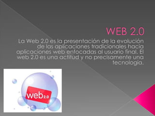 WEB 2.0 La Web 2.0 es la presentación de la evolución de las aplicaciones tradicionales hacia aplicaciones web enfocadas al usuario final. El web 2.0 es una actitud y no precisamente una tecnología. 