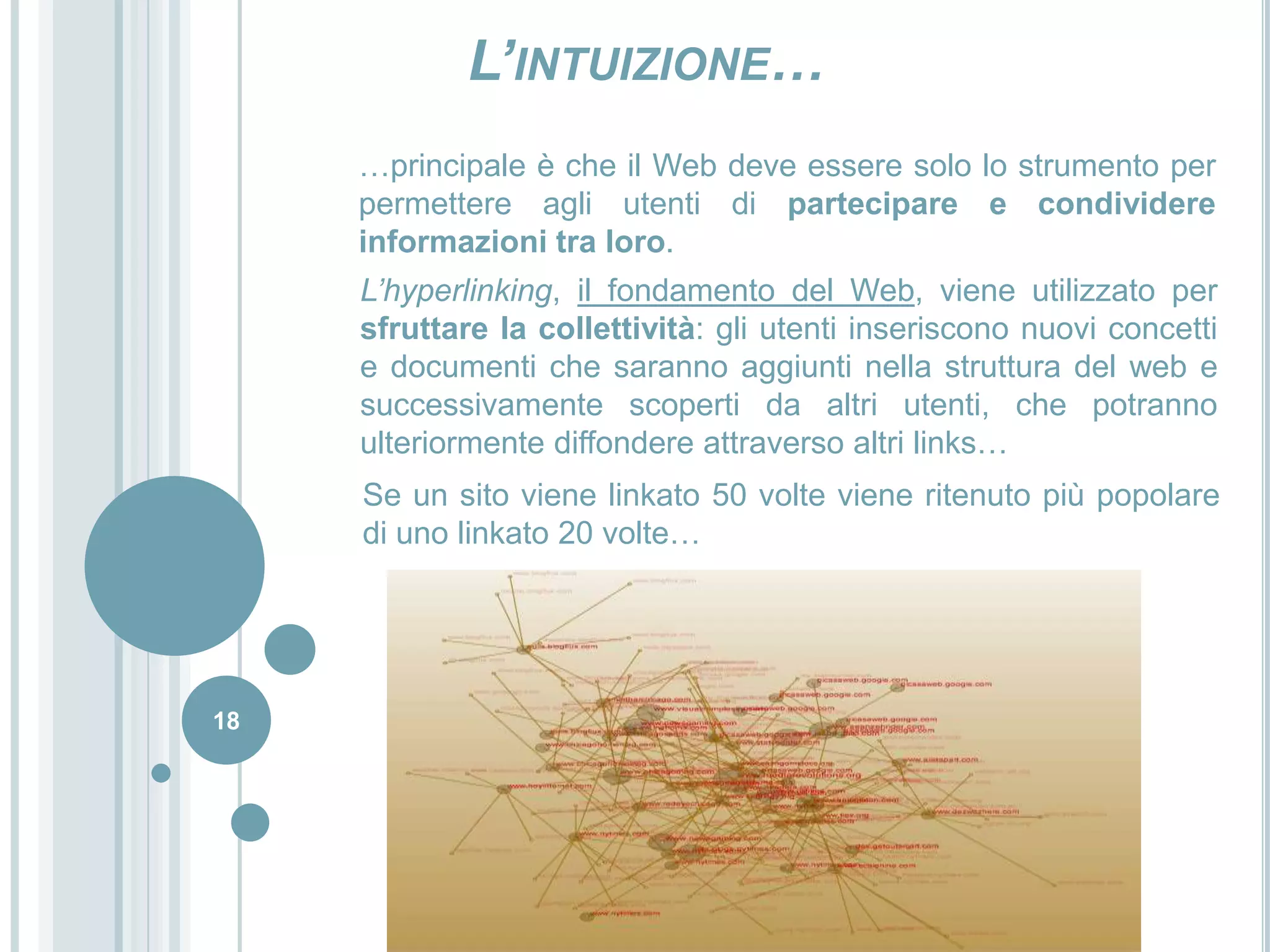 18L’intuizione……principale è che il Web deve essere solo lo strumento per permettere agli utenti di partecipare e condividere informazioni tra loro.L’hyperlinking, il fondamento del Web, viene utilizzato per sfruttare la collettività: gli utenti inseriscono nuovi concetti e documenti che saranno aggiunti nella struttura del web e successivamente scoperti da altri utenti, che potranno ulteriormente diffondere attraverso altri links…Se un sito viene linkato 50 volte viene ritenuto più popolare di uno linkato 20 volte…