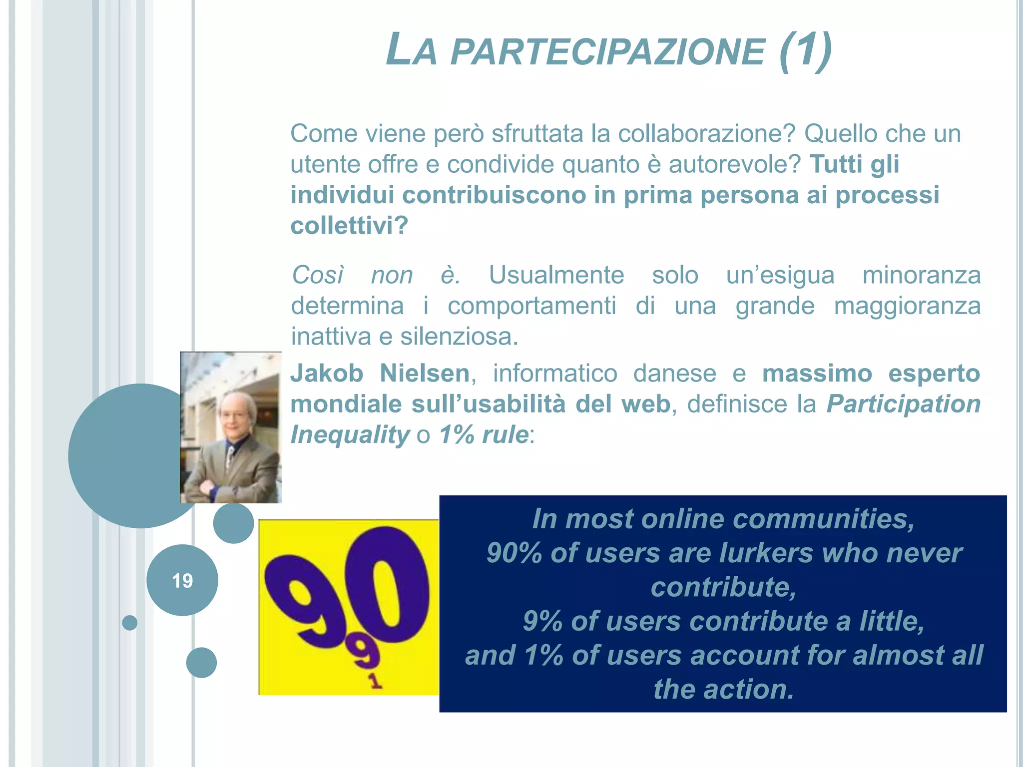 19La partecipazione (1)Come viene però sfruttata la collaborazione? Quello che un utente offre e condivide quanto è autorevole? Tutti gli individui contribuiscono in prima persona ai processi collettivi?Così non è. Usualmente solo un’esigua minoranza determina i comportamenti di una grande maggioranza inattiva e silenziosa. Jakob Nielsen, informatico danese e massimo esperto mondiale sull’usabilità del web, definisce la ParticipationInequality o 1% rule:In most online communities,90% of users are lurkers who never contribute, 9% of users contribute a little, and 1% of users account for almost all the action.