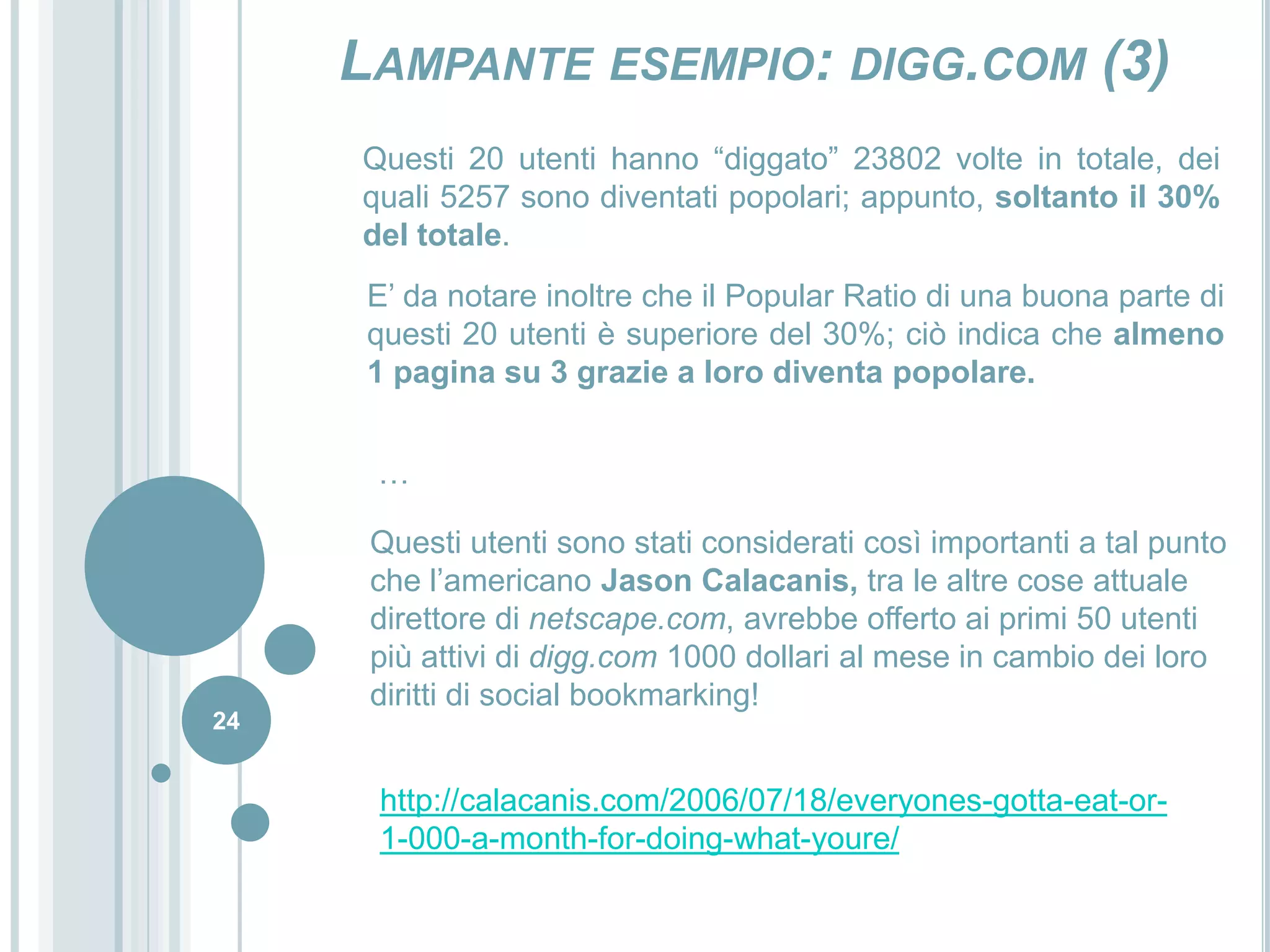 22Lampante esempio: digg.com (1)Fondato da Kevin Rose il 5 dicembre 2004, è uno dei siti leader nel campo del social bookmarking.Il suo funzionamento si riassume nella proposta di notizie e collegamenti da parte degli utenti che saranno poi promosse e visualizzate in prima pagina grazie ad un sistema di  graduatoria non gerarchico e basato sulla valutazione degli altri utenti della comunità.Il primo pensiero è quindi quello che ciò che viene mostrato in prima pagina sia rappresentativo del pensiero della maggioranza degli utenti di internet, ovvero di ciò che ritengono più importante.