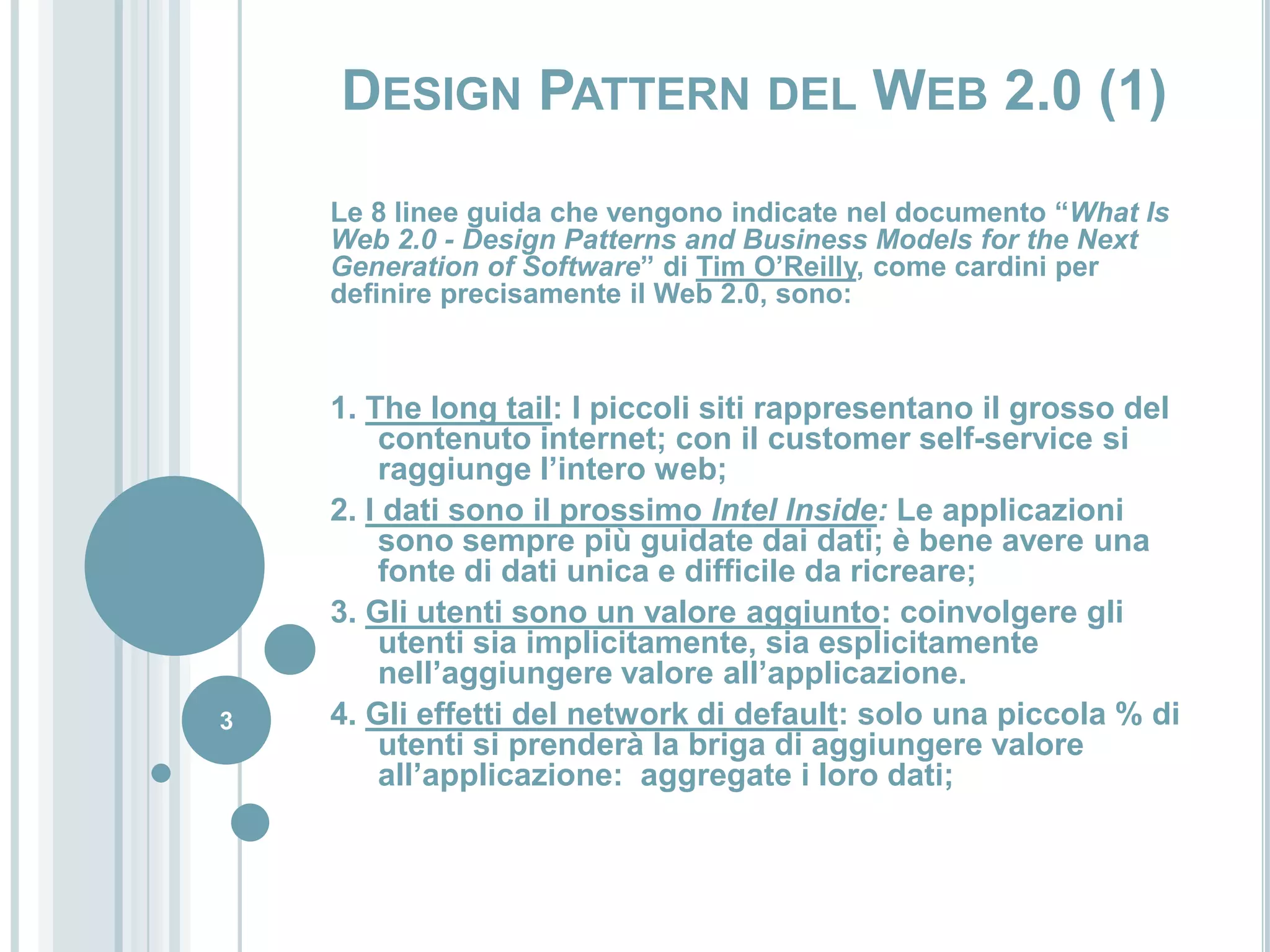 Design Pattern del Web 2.0 (1)Le 8 linee guida che vengono indicate nel documento “What Is Web 2.0 - Design Patterns and Business Models for the Next Generation of Software” diTim O’Reilly, come cardini per definire precisamente il Web 2.0, sono:1. The long tail: I piccoli siti rappresentano il grosso del contenuto internet; con il customer self-service si raggiunge l’intero web;2. I dati sono il prossimo Intel Inside: Le applicazioni sono sempre più guidate dai dati; è bene avere una fonte di dati unica e difficile da ricreare;3. Gli utenti sono un valore aggiunto: coinvolgere gli utenti sia implicitamente, sia esplicitamente nell’aggiungere valore all’applicazione.4. Gli effetti del network di default: solo una piccola % di utenti si prenderà la briga di aggiungere valore all’applicazione:  aggregate i loro dati;3
