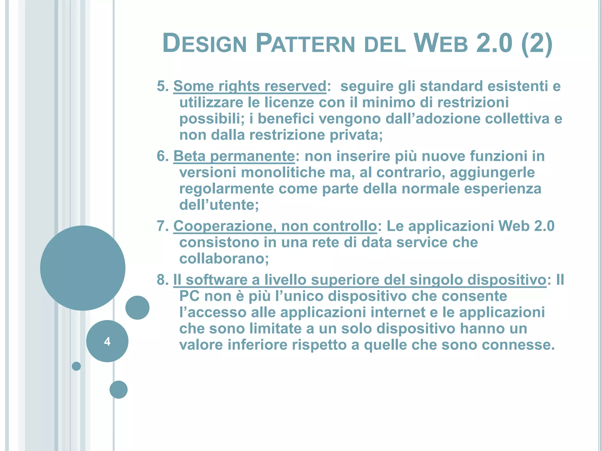 5. Some rightsreserved:  seguire gli standard esistenti e utilizzare le licenze con il minimo di restrizioni possibili; i benefici vengono dall’adozione collettiva e non dalla restrizione privata;6. Beta permanente: non inserire più nuove funzioni in versioni monolitiche ma, al contrario, aggiungerle regolarmente come parte della normale esperienza dell’utente;7. Cooperazione, non controllo: Le applicazioni Web 2.0 consistono in una rete di data service che collaborano;8. Il software a livello superiore del singolo dispositivo: Il PC non è più l’unico dispositivo che consente l’accesso alle applicazioni internet e le applicazioni che sono limitate a un solo dispositivo hanno un valore inferiore rispetto a quelle che sono connesse.4Design Pattern del Web 2.0 (2)