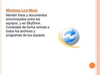 Windows Live MeshMantén fotos y documentos sincronizados entre los equipos, y en SkyDrive. Conéctate de forma remota a todos los archivos y programas de tus equipos.