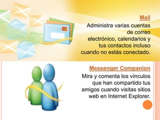 Mail Administra varias cuentas de correo electrónico, calendarios y tus contactos incluso cuando no estás conectado.Messenger CompanionMira y comenta los vínculos que han compartido tus amigos cuando visitas sitios web en Internet Explorer.