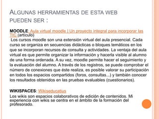 Algunas herramientas de esta web pueden ser :MOODLE: Aula virtual moodle | Un proyecto integral para incorporar las TIC (artículo) Los cursos moodle son una extensión virtual del aula presencial. Cada curso se organiza en secuencias didácticas o bloques temáticos en los que se incorporan recursos de consulta y actividades. La ventaja del aula virtual es que permite organizar la información y hacerla visible al alumno de una forma ordenada. A su vez, moodle permite hacer el seguimiento y la evaluación del alumno. A través de los registros, se puede comprobar el número de conexiones que éste realiza, es posible valorar su participación en todos los espacios compartidos (foros, consultas...) y también conocer los resultados obtenidos en las pruebas evaluables (cuestionarios). WIKISPACES: WikiseducatiusLos wikis son espacios colaborativos de edición de contenidos. Mi experiencia con wikis se centra en el ámbito de la formación del profesorado.