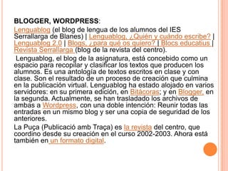 BLOGGER, WORDPRESS:Lenguablog(el blog de lengua de los alumnos del IES Serrallarga de Blanes) | Lenguablog, ¿Quién y cuándo escribe? | Lenguablog 2.0 | Blogs, ¿para qué os quiero? | Blocs educatius| Revista Serrallarga(blog de la revista del centro).  Lenguablog, el blog de la asignatura, está concebido como un espacio para recopilar y clasificar los textos que producen los alumnos. Es una antología de textos escritos en clase y con clase. Son el resultado de un proceso de creación que culmina en la publicación virtual. Lenguablog ha estado alojado en varios servidores: en su primera edición, en Bitácoras; y en Blogger, en la segunda. Actualmente, se han trasladado los archivos de ambas a Wordpress, con una doble intención: Reunir todas las entradas en un mismo blog y ser una copia de seguridad de los anteriores.La Puça (PublicacióambTraça) es la revista del centro, que coordino desde su creación en el curso 2002-2003. Ahora está también en un formato digital. 